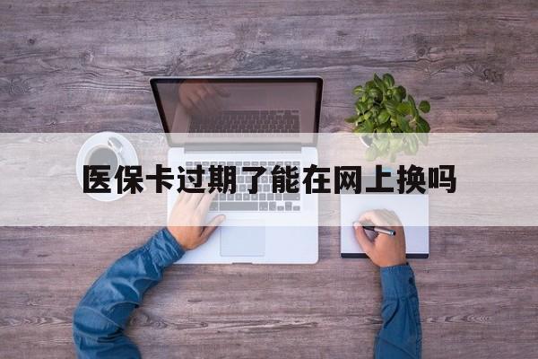 长岭最新医保卡过期了能在网上换吗方法分析(最方便真实的长岭医保卡到期可以网上办吗方法)